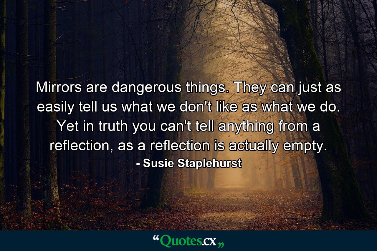 Mirrors are dangerous things. They can just as easily tell us what we don't like as what we do. Yet in truth you can't tell anything from a reflection, as a reflection is actually empty. - Quote by Susie Staplehurst