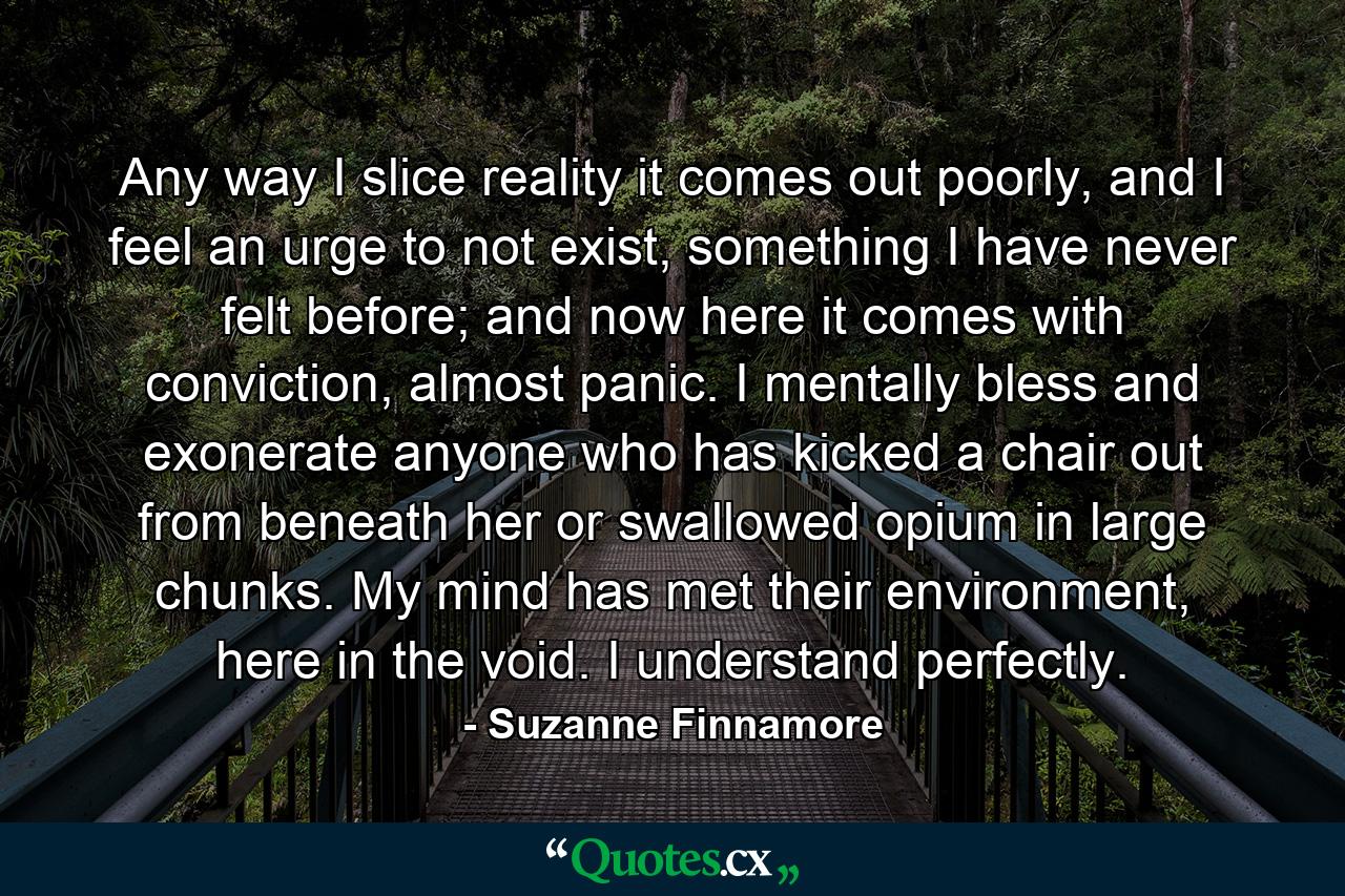 Any way I slice reality it comes out poorly, and I feel an urge to not exist, something I have never felt before; and now here it comes with conviction, almost panic. I mentally bless and exonerate anyone who has kicked a chair out from beneath her or swallowed opium in large chunks. My mind has met their environment, here in the void. I understand perfectly. - Quote by Suzanne Finnamore