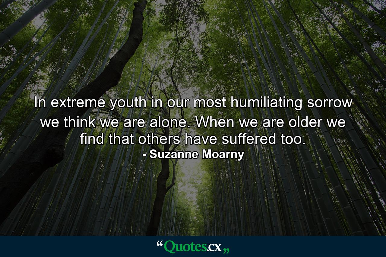 In extreme youth  in our most humiliating sorrow  we think we are alone. When we are older we find that others have suffered too. - Quote by Suzanne Moarny