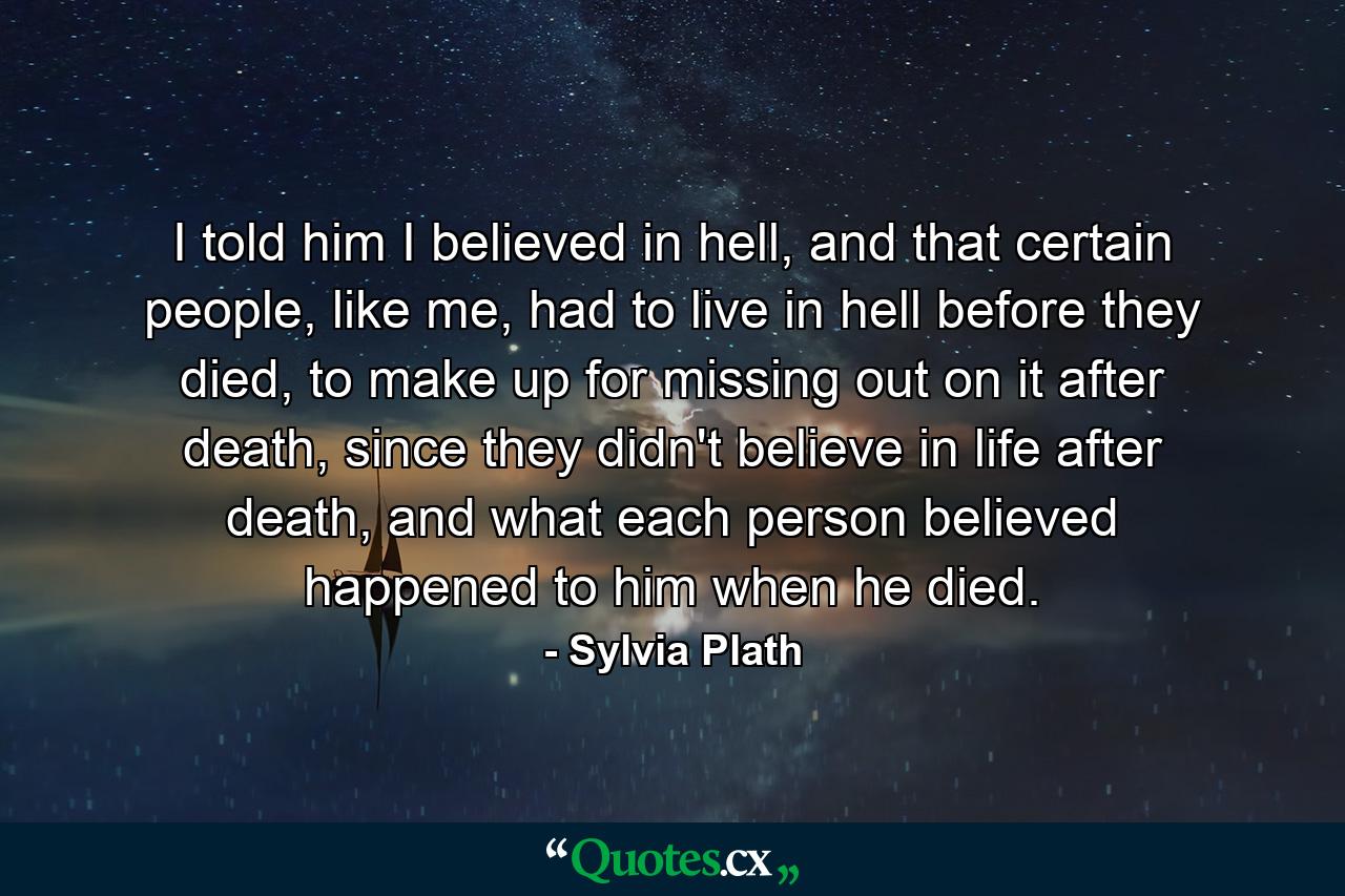 I told him I believed in hell, and that certain people, like me, had to live in hell before they died, to make up for missing out on it after death, since they didn't believe in life after death, and what each person believed happened to him when he died. - Quote by Sylvia Plath