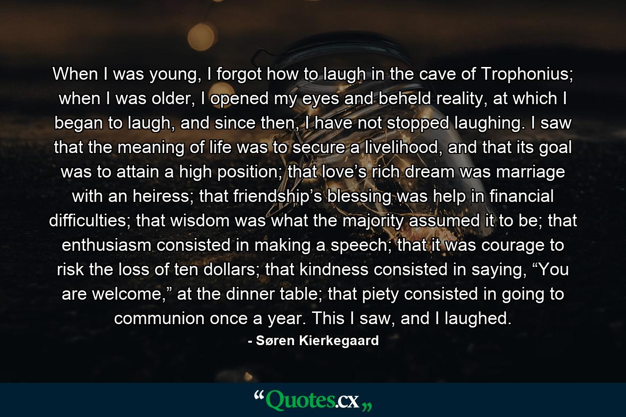 When I was young, I forgot how to laugh in the cave of Trophonius; when I was older, I opened my eyes and beheld reality, at which I began to laugh, and since then, I have not stopped laughing. I saw that the meaning of life was to secure a livelihood, and that its goal was to attain a high position; that love’s rich dream was marriage with an heiress; that friendship’s blessing was help in financial difficulties; that wisdom was what the majority assumed it to be; that enthusiasm consisted in making a speech; that it was courage to risk the loss of ten dollars; that kindness consisted in saying, “You are welcome,” at the dinner table; that piety consisted in going to communion once a year. This I saw, and I laughed. - Quote by Søren Kierkegaard