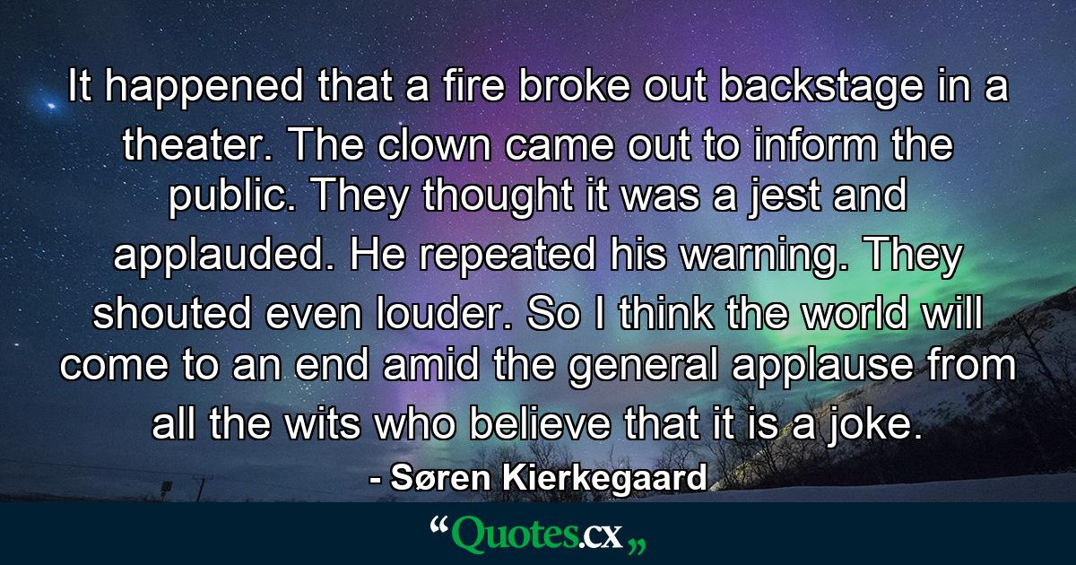 It happened that a fire broke out backstage in a theater. The clown came out to inform the public. They thought it was a jest and applauded. He repeated his warning. They shouted even louder. So I think the world will come to an end amid the general applause from all the wits who believe that it is a joke. - Quote by Søren Kierkegaard