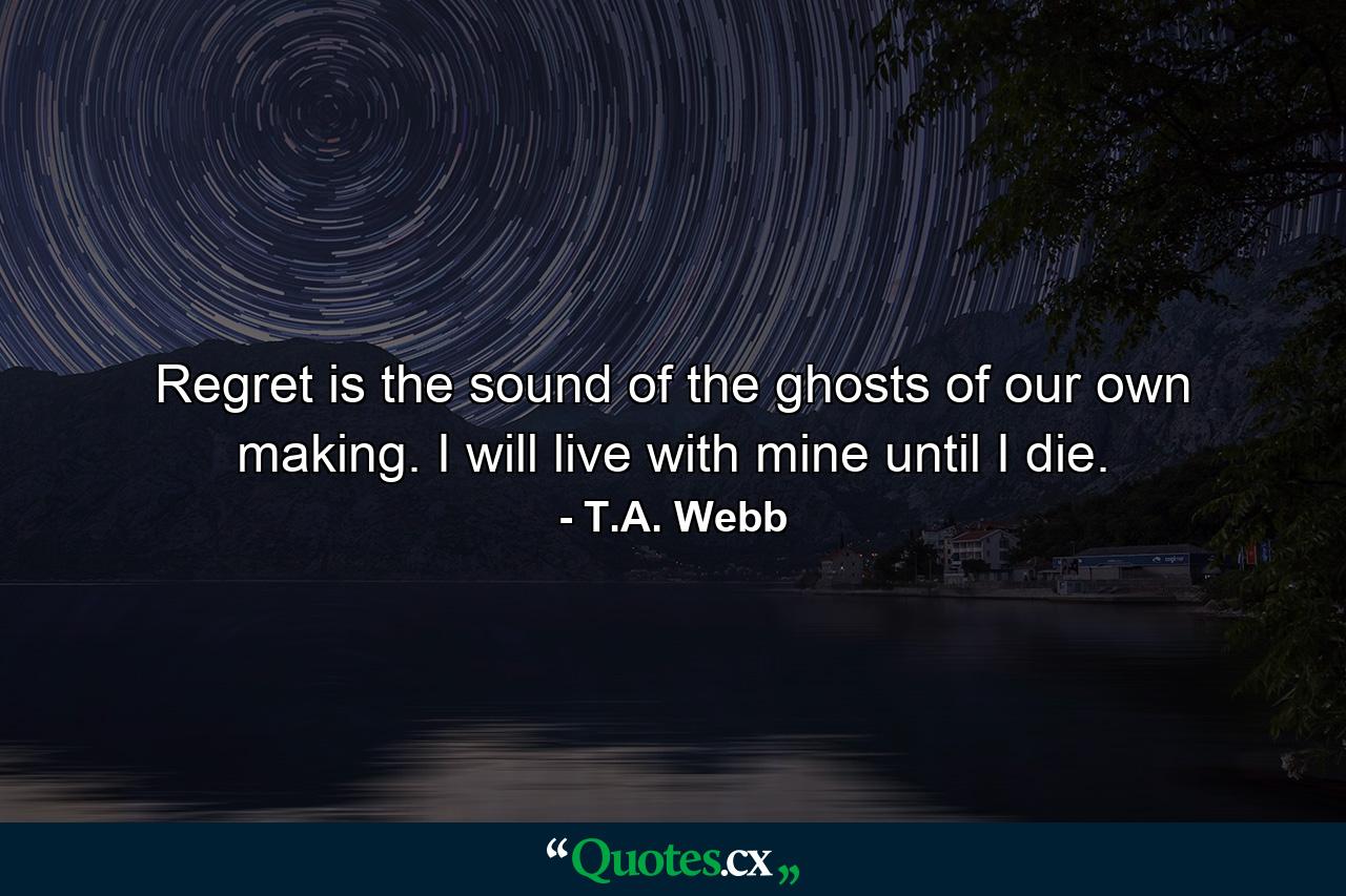 Regret is the sound of the ghosts of our own making. I will live with mine until I die. - Quote by T.A. Webb