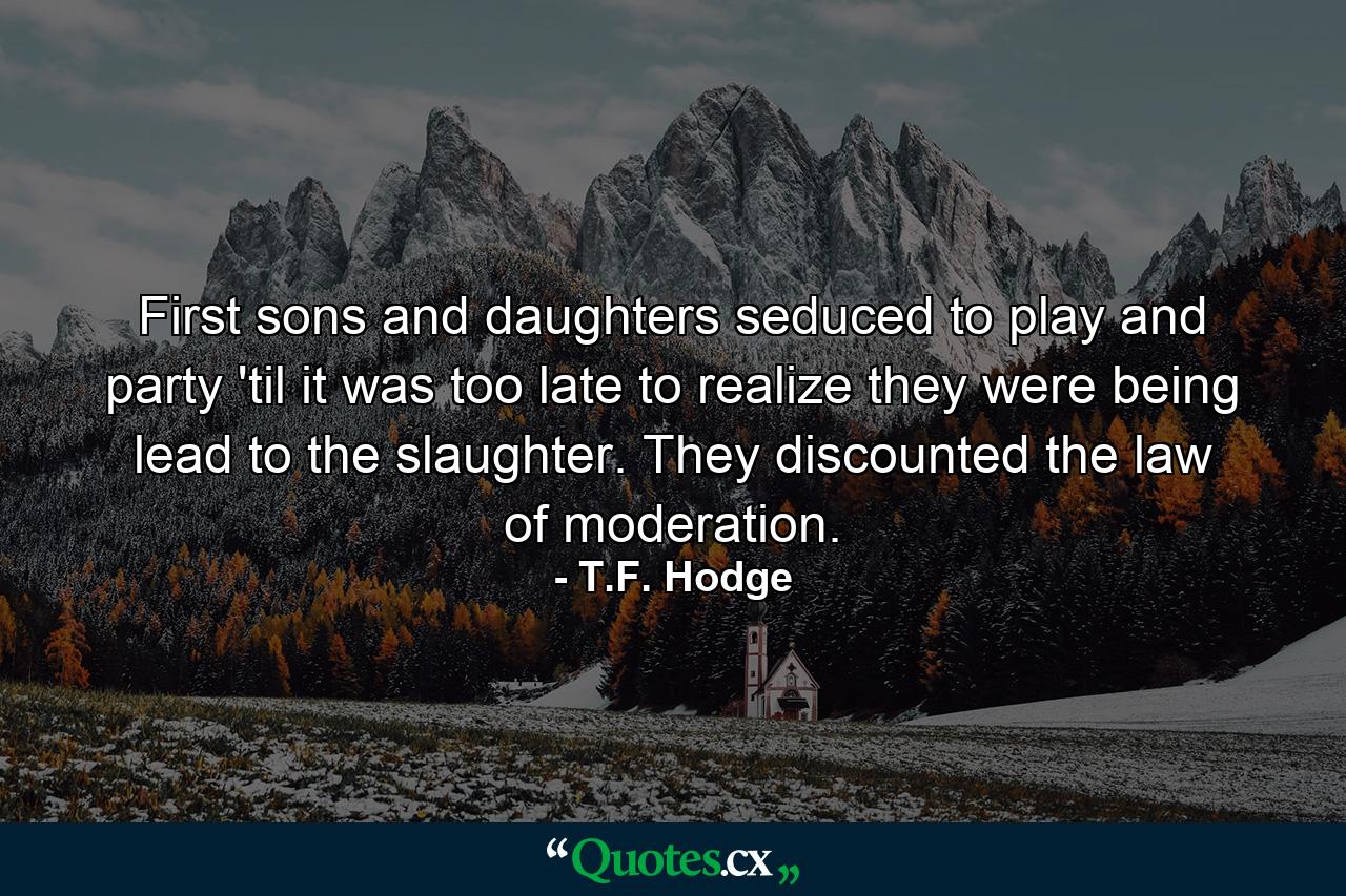 First sons and daughters seduced to play and party 'til it was too late to realize they were being lead to the slaughter. They discounted the law of moderation. - Quote by T.F. Hodge