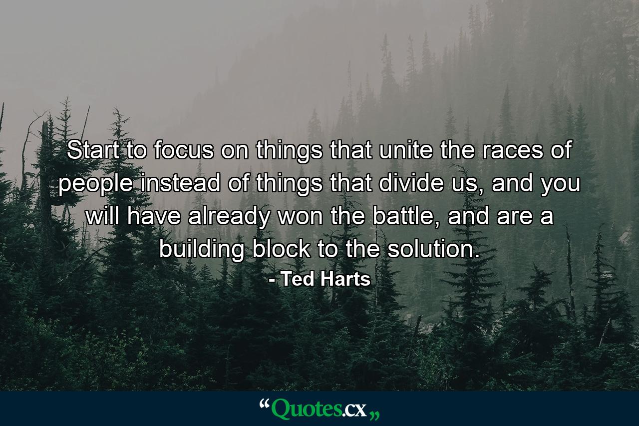 Start to focus on things that unite the races of people instead of things that divide us, and you will have already won the battle, and are a building block to the solution. - Quote by Ted Harts