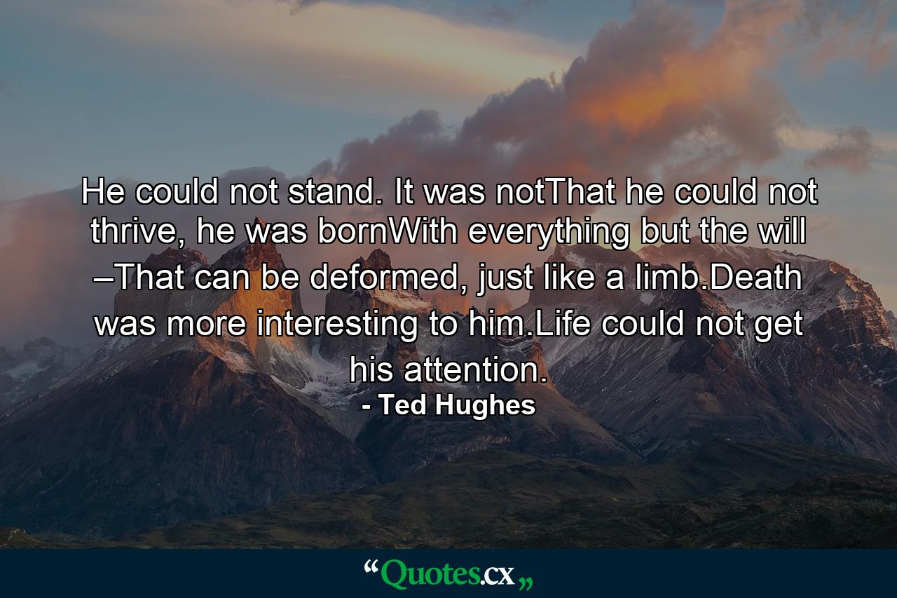 He could not stand. It was notThat he could not thrive, he was bornWith everything but the will –That can be deformed, just like a limb.Death was more interesting to him.Life could not get his attention. - Quote by Ted Hughes