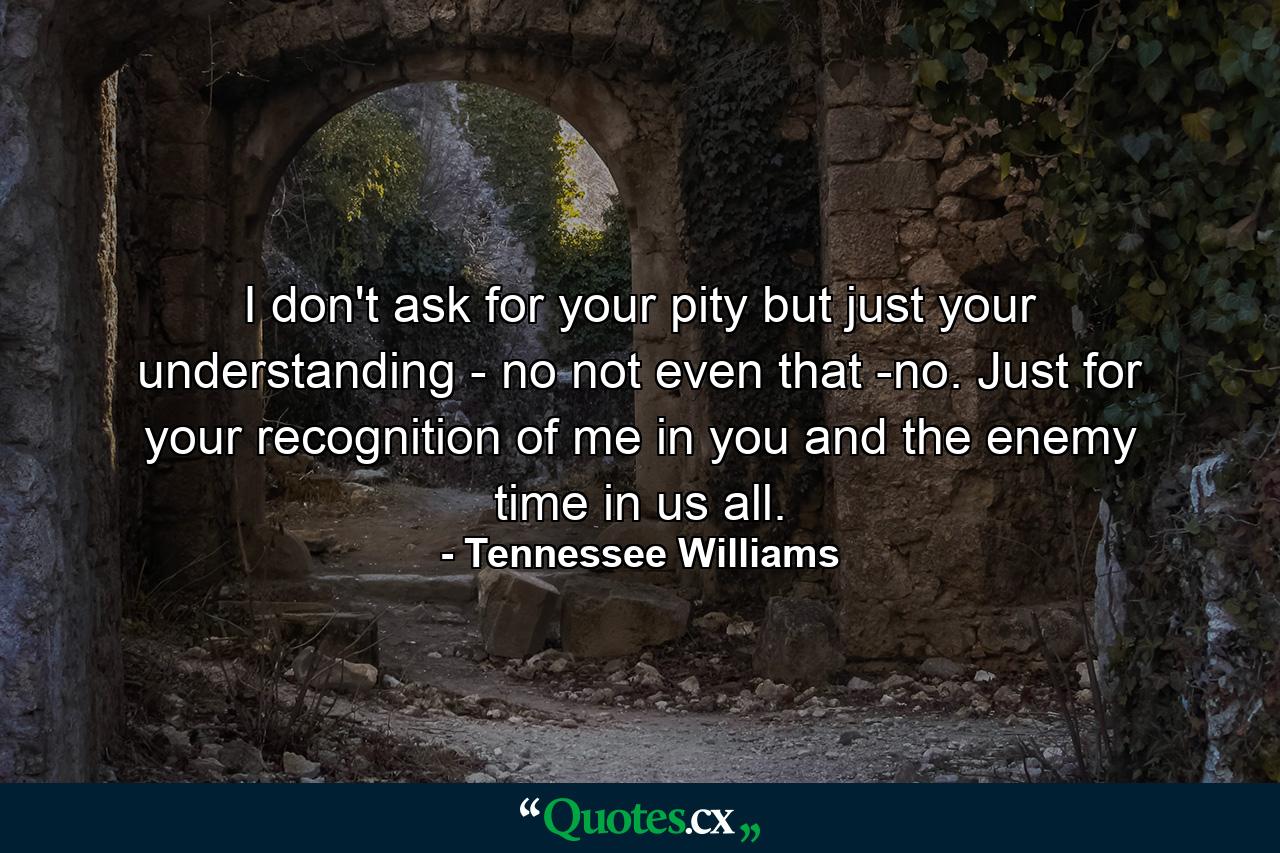 I don't ask for your pity  but just your understanding - no  not even that -no. Just for your recognition of me in you  and the enemy  time  in us all. - Quote by Tennessee Williams