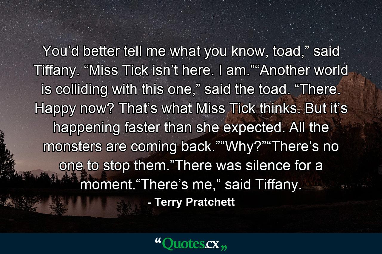 You’d better tell me what you know, toad,” said Tiffany. “Miss Tick isn’t here. I am.”“Another world is colliding with this one,” said the toad. “There. Happy now? That’s what Miss Tick thinks. But it’s happening faster than she expected. All the monsters are coming back.”“Why?”“There’s no one to stop them.”There was silence for a moment.“There’s me,” said Tiffany. - Quote by Terry Pratchett