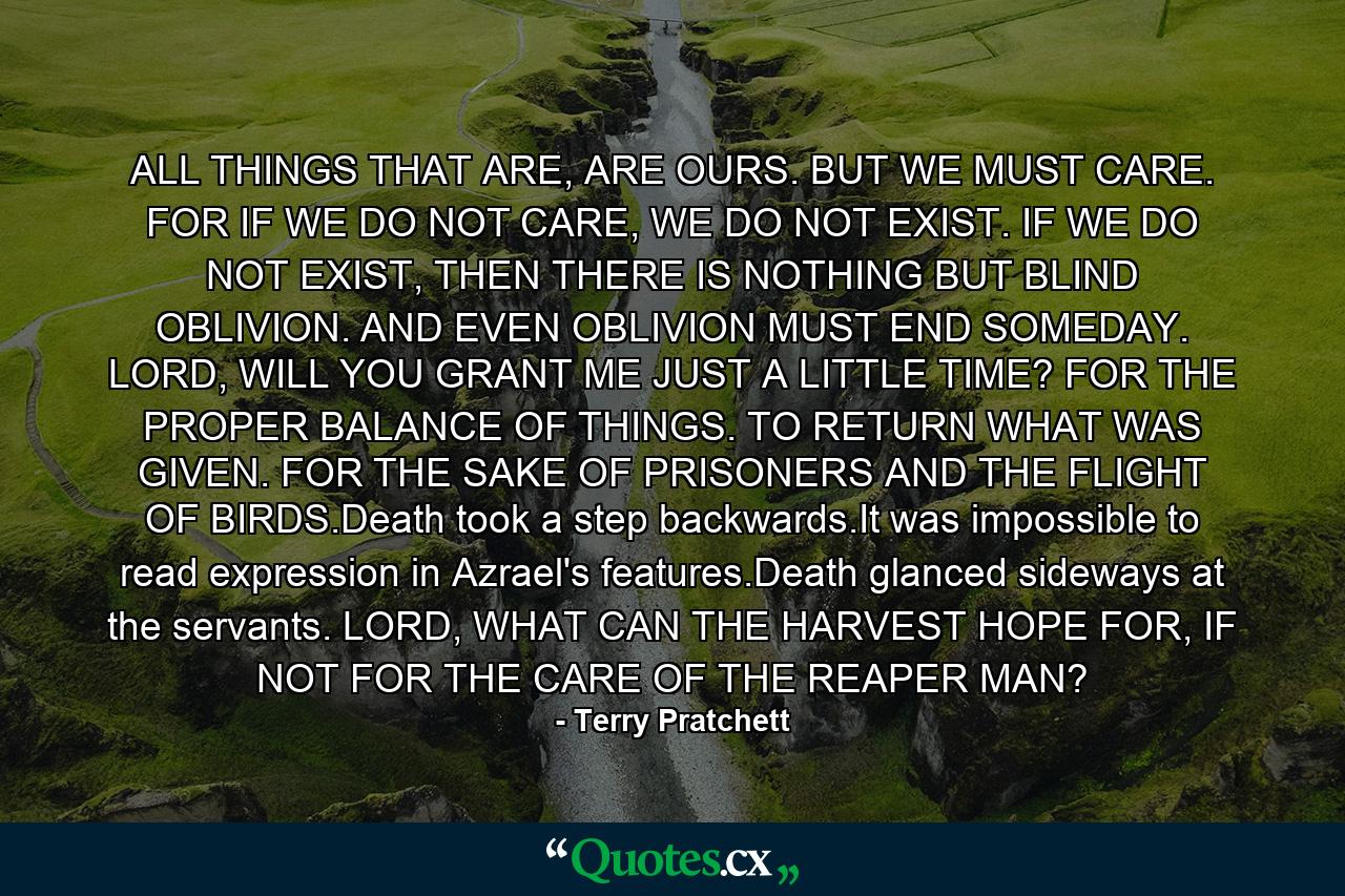 ALL THINGS THAT ARE, ARE OURS. BUT WE MUST CARE. FOR IF WE DO NOT CARE, WE DO NOT EXIST. IF WE DO NOT EXIST, THEN THERE IS NOTHING BUT BLIND OBLIVION. AND EVEN OBLIVION MUST END SOMEDAY. LORD, WILL YOU GRANT ME JUST A LITTLE TIME? FOR THE PROPER BALANCE OF THINGS. TO RETURN WHAT WAS GIVEN. FOR THE SAKE OF PRISONERS AND THE FLIGHT OF BIRDS.Death took a step backwards.It was impossible to read expression in Azrael's features.Death glanced sideways at the servants. LORD, WHAT CAN THE HARVEST HOPE FOR, IF NOT FOR THE CARE OF THE REAPER MAN? - Quote by Terry Pratchett