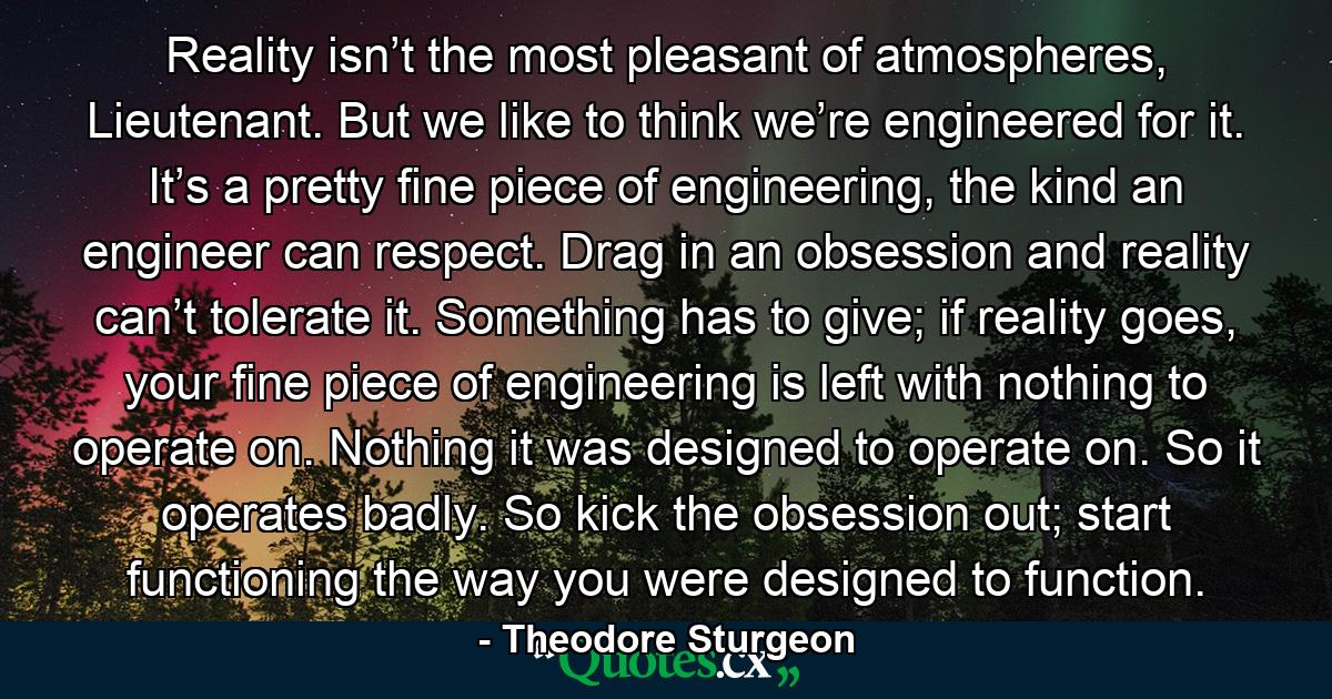 Reality isn’t the most pleasant of atmospheres, Lieutenant. But we like to think we’re engineered for it. It’s a pretty fine piece of engineering, the kind an engineer can respect. Drag in an obsession and reality can’t tolerate it. Something has to give; if reality goes, your fine piece of engineering is left with nothing to operate on. Nothing it was designed to operate on. So it operates badly. So kick the obsession out; start functioning the way you were designed to function. - Quote by Theodore Sturgeon