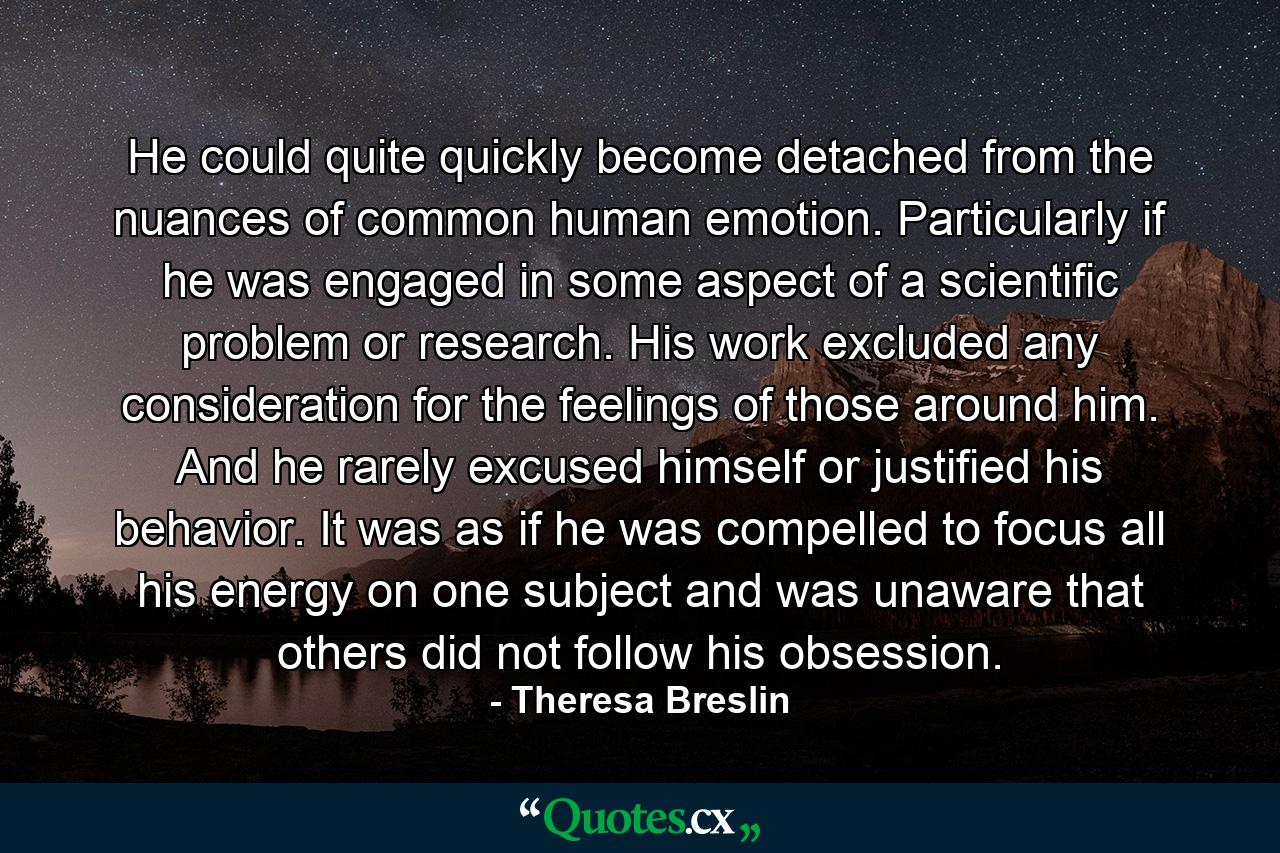 He could quite quickly become detached from the nuances of common human emotion. Particularly if he was engaged in some aspect of a scientific problem or research. His work excluded any consideration for the feelings of those around him. And he rarely excused himself or justified his behavior. It was as if he was compelled to focus all his energy on one subject and was unaware that others did not follow his obsession. - Quote by Theresa Breslin