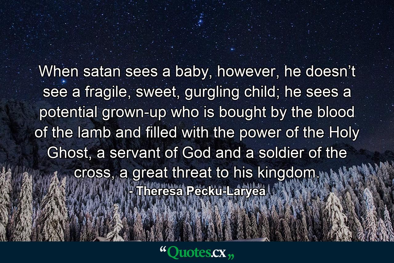 When satan sees a baby, however, he doesn’t see a fragile, sweet, gurgling child; he sees a potential grown-up who is bought by the blood of the lamb and filled with the power of the Holy Ghost, a servant of God and a soldier of the cross, a great threat to his kingdom. - Quote by Theresa Pecku-Laryea