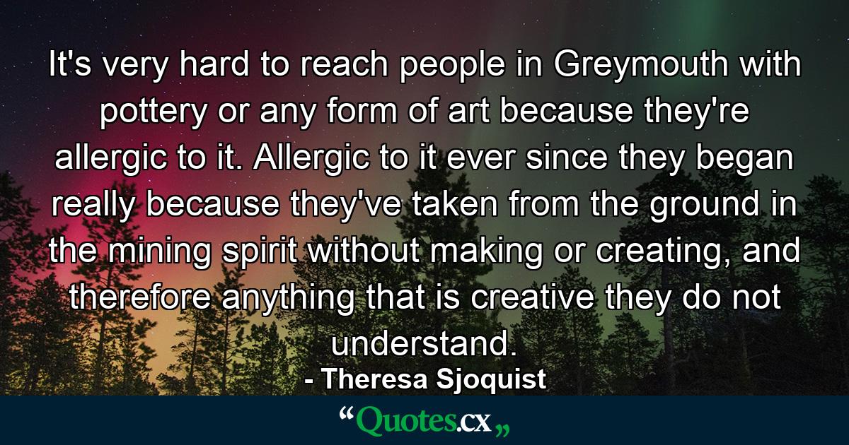 It's very hard to reach people in Greymouth with pottery or any form of art because they're allergic to it. Allergic to it ever since they began really because they've taken from the ground in the mining spirit without making or creating, and therefore anything that is creative they do not understand. - Quote by Theresa Sjoquist