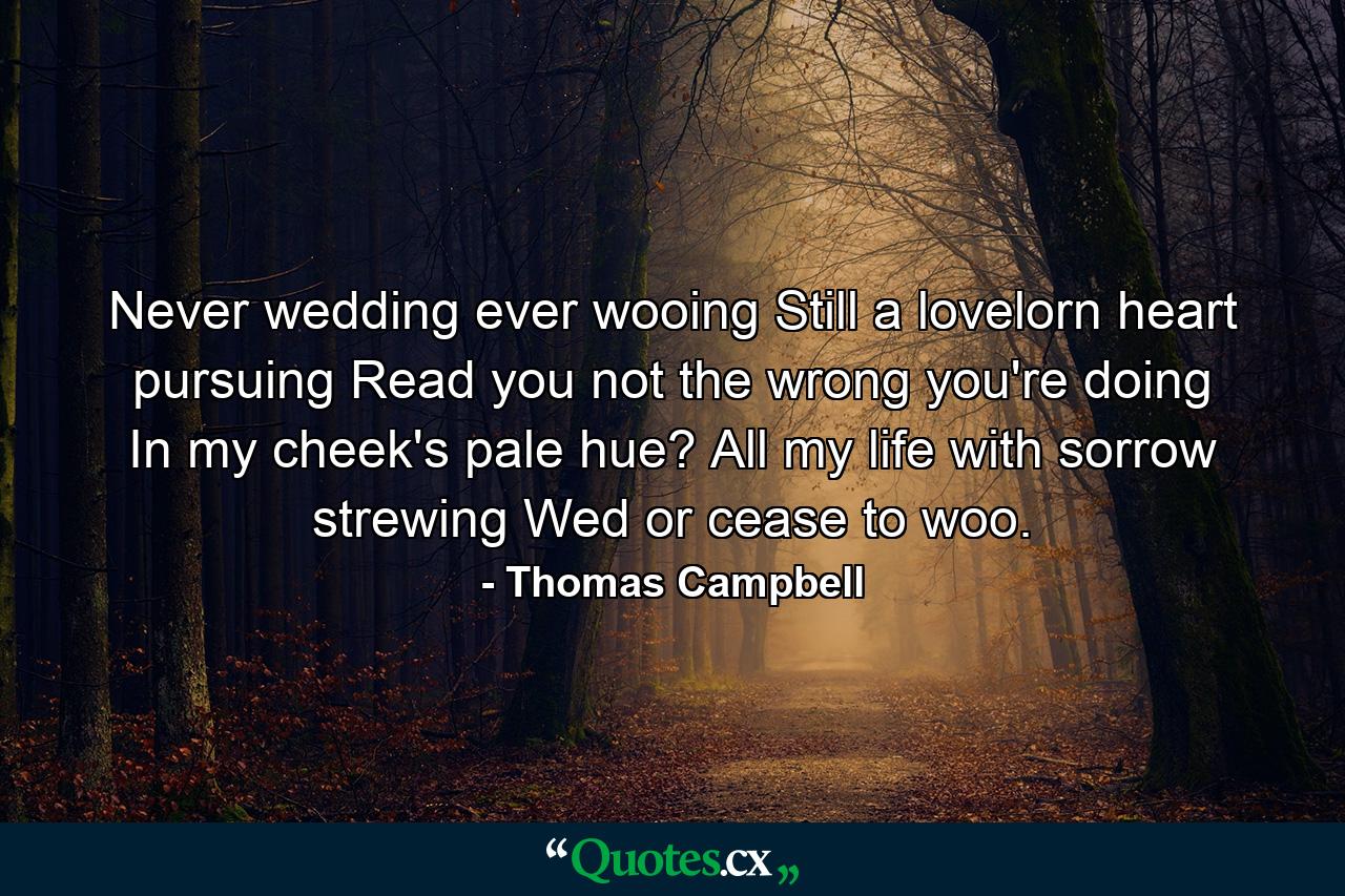 Never wedding  ever wooing  Still a lovelorn heart pursuing  Read you not the wrong you're doing In my cheek's pale hue? All my life with sorrow strewing  Wed or cease to woo. - Quote by Thomas Campbell