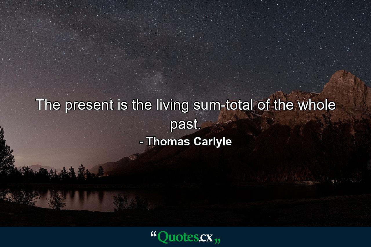 The present is the living sum-total of the whole past. - Quote by Thomas Carlyle