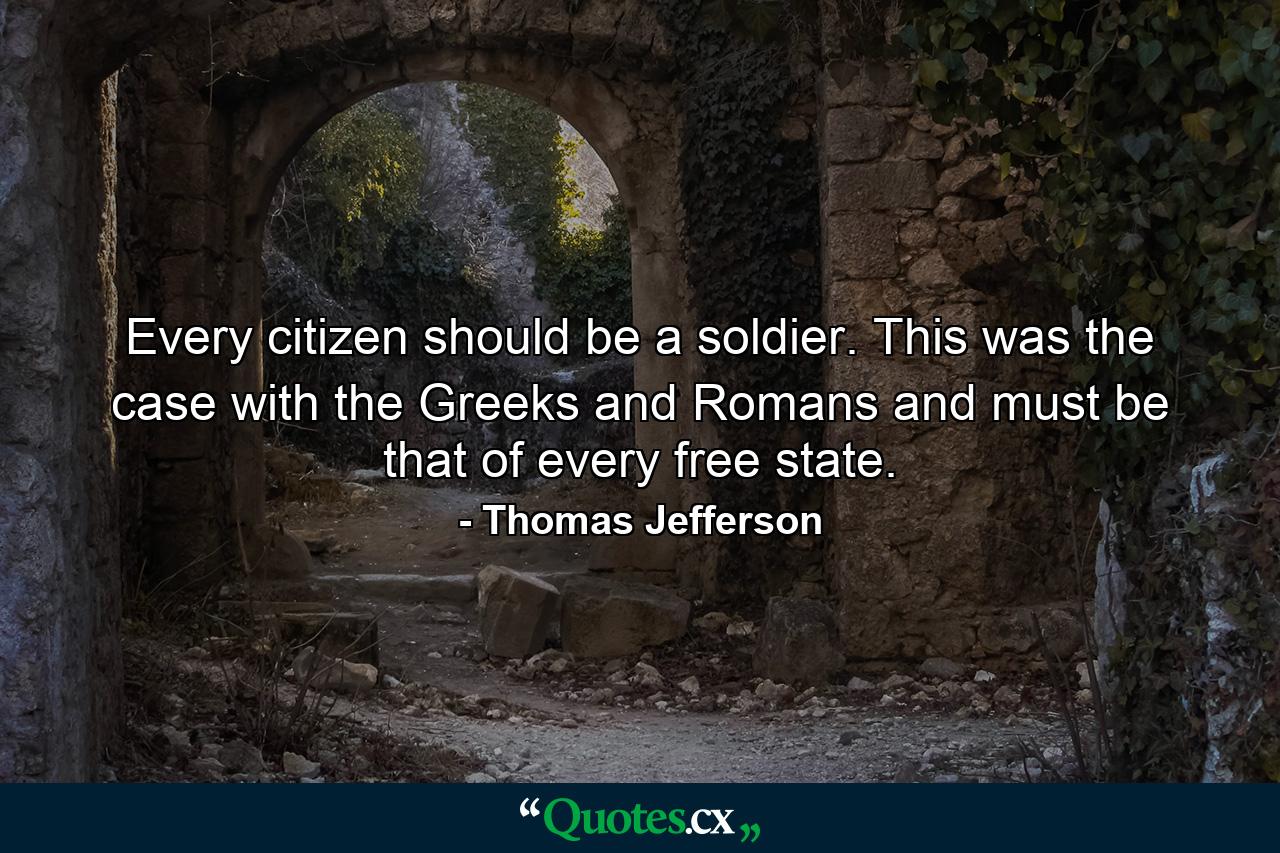 Every citizen should be a soldier. This was the case with the Greeks and Romans  and must be that of every free state. - Quote by Thomas Jefferson