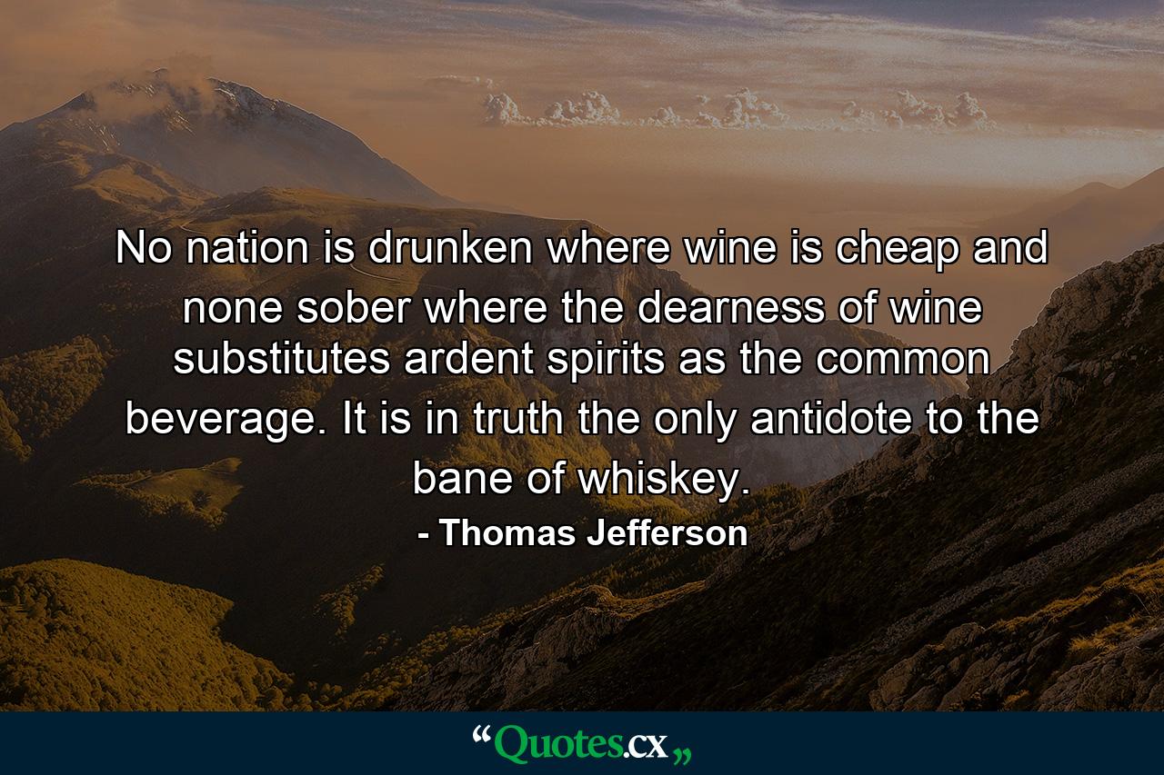 No nation is drunken where wine is cheap  and none sober where the dearness of wine substitutes ardent spirits as the common beverage. It is  in truth  the only antidote to the bane of whiskey. - Quote by Thomas Jefferson