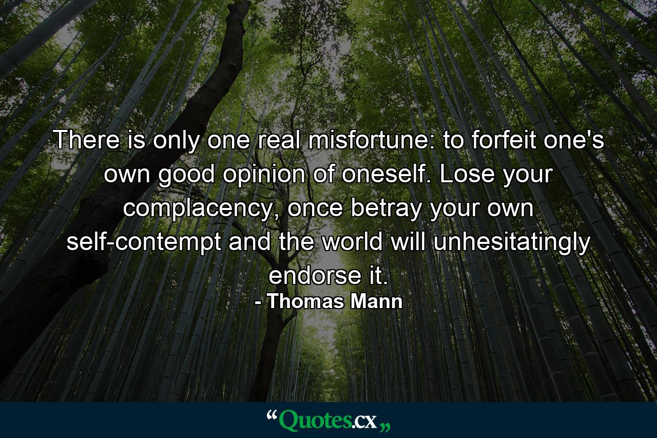 There is only one real misfortune: to forfeit one's own good opinion of oneself. Lose your complacency, once betray your own self-contempt and the world will unhesitatingly endorse it. - Quote by Thomas Mann