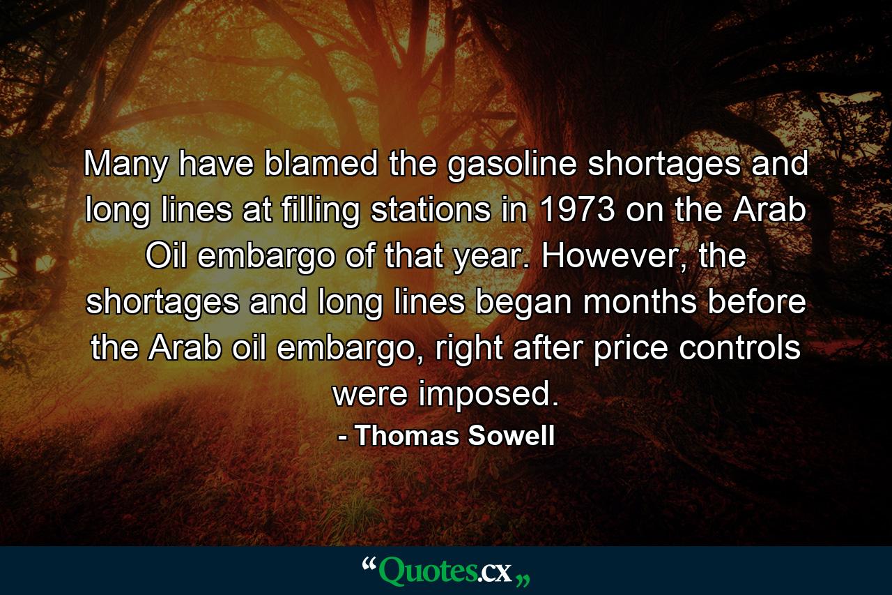 Many have blamed the gasoline shortages and long lines at filling stations in 1973 on the Arab Oil embargo of that year. However, the shortages and long lines began months before the Arab oil embargo, right after price controls were imposed. - Quote by Thomas Sowell