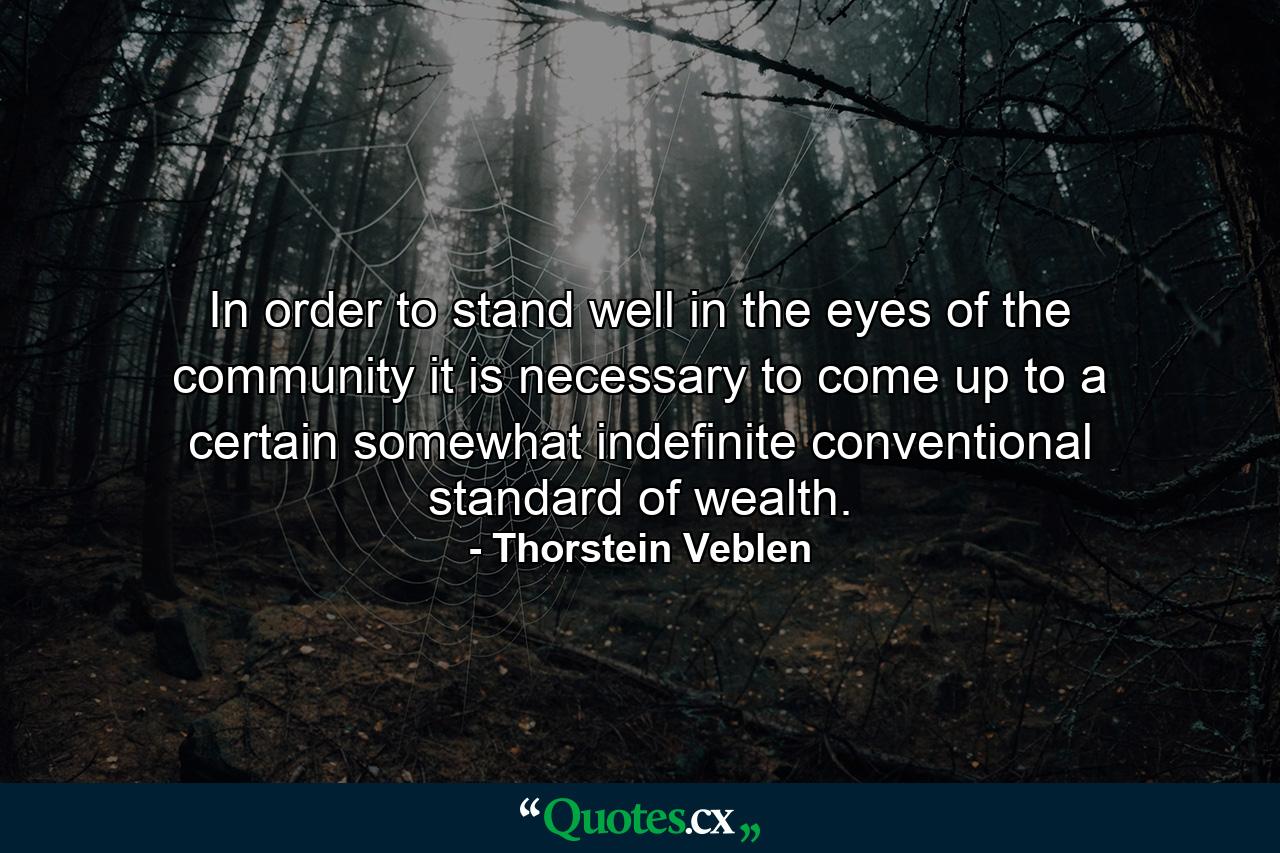 In order to stand well in the eyes of the community  it is necessary to come up to a certain  somewhat indefinite  conventional standard of wealth. - Quote by Thorstein Veblen