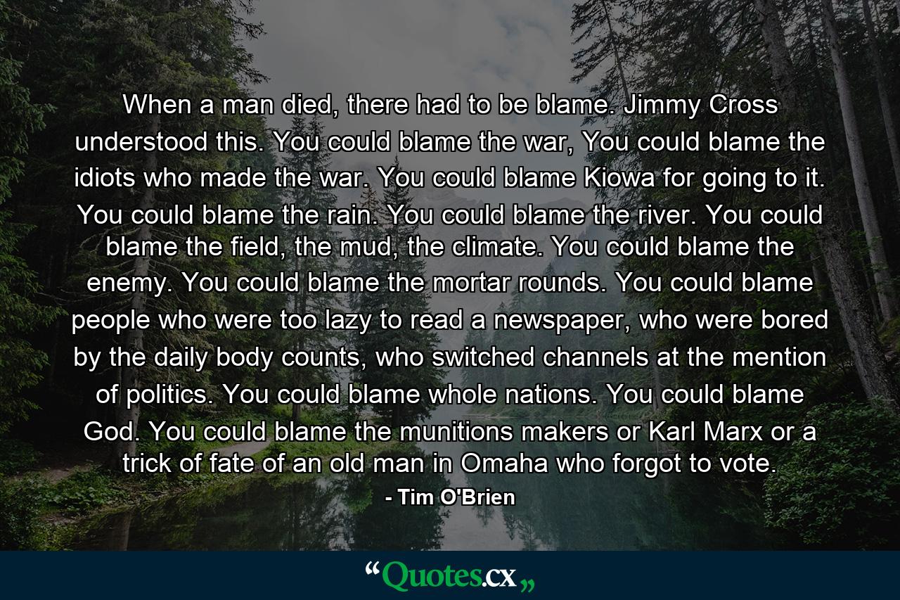 When a man died, there had to be blame. Jimmy Cross understood this. You could blame the war, You could blame the idiots who made the war. You could blame Kiowa for going to it. You could blame the rain. You could blame the river. You could blame the field, the mud, the climate. You could blame the enemy. You could blame the mortar rounds. You could blame people who were too lazy to read a newspaper, who were bored by the daily body counts, who switched channels at the mention of politics. You could blame whole nations. You could blame God. You could blame the munitions makers or Karl Marx or a trick of fate of an old man in Omaha who forgot to vote. - Quote by Tim O'Brien