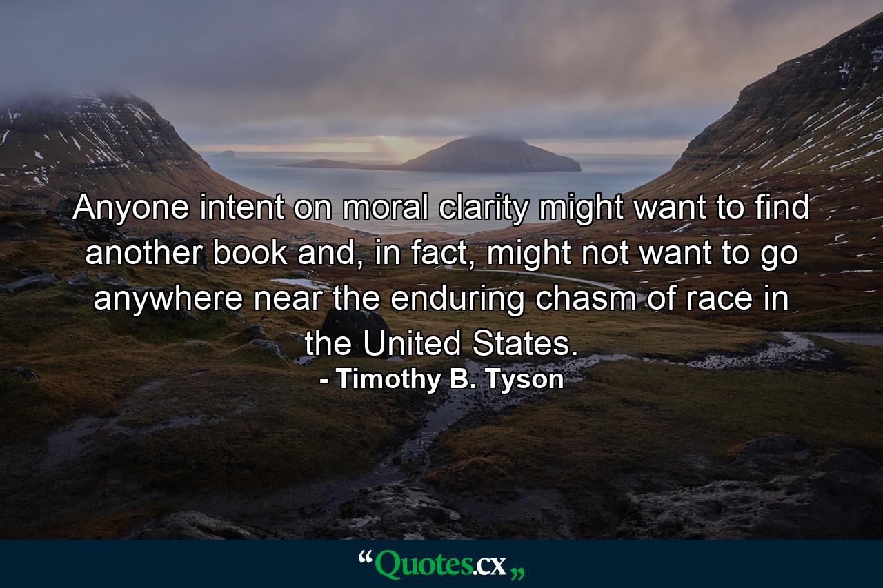 Anyone intent on moral clarity might want to find another book and, in fact, might not want to go anywhere near the enduring chasm of race in the United States. - Quote by Timothy B. Tyson