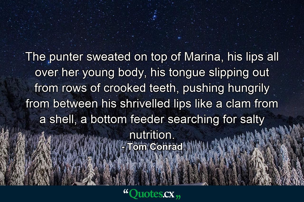 The punter sweated on top of Marina, his lips all over her young body, his tongue slipping out from rows of crooked teeth, pushing hungrily from between his shrivelled lips like a clam from a shell, a bottom feeder searching for salty nutrition. - Quote by Tom Conrad