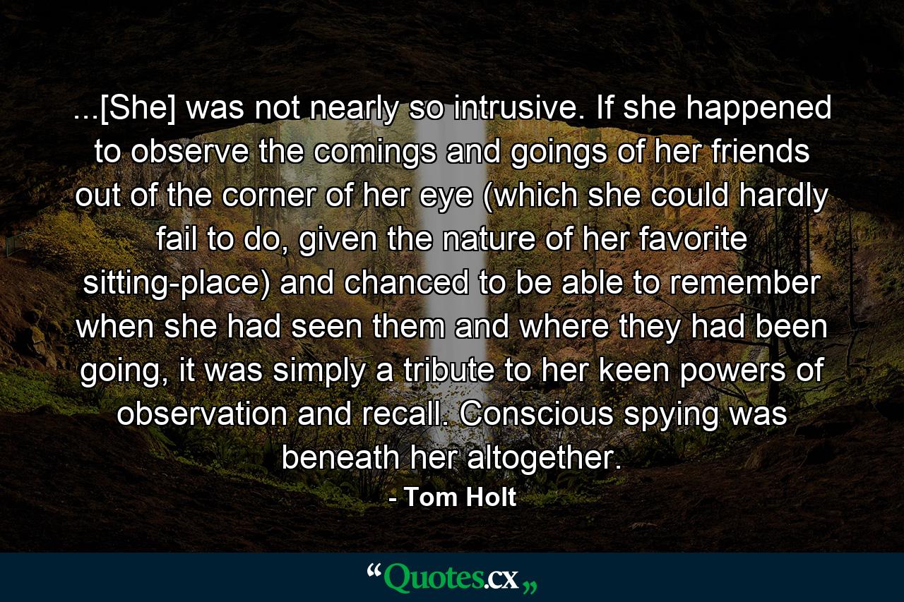 ...[She] was not nearly so intrusive. If she happened to observe the comings and goings of her friends out of the corner of her eye (which she could hardly fail to do, given the nature of her favorite sitting-place) and chanced to be able to remember when she had seen them and where they had been going, it was simply a tribute to her keen powers of observation and recall. Conscious spying was beneath her altogether. - Quote by Tom Holt