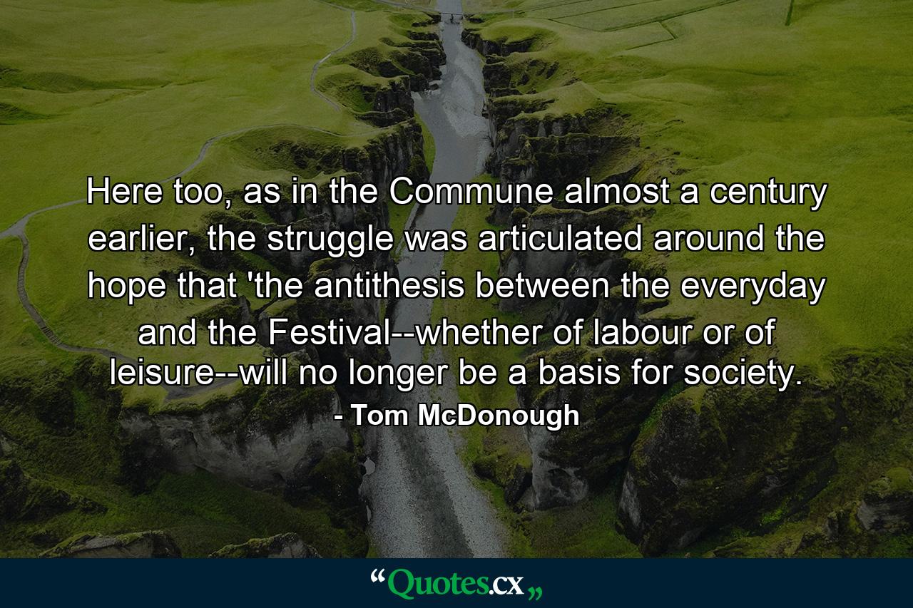 Here too, as in the Commune almost a century earlier, the struggle was articulated around the hope that 'the antithesis between the everyday and the Festival--whether of labour or of leisure--will no longer be a basis for society. - Quote by Tom McDonough