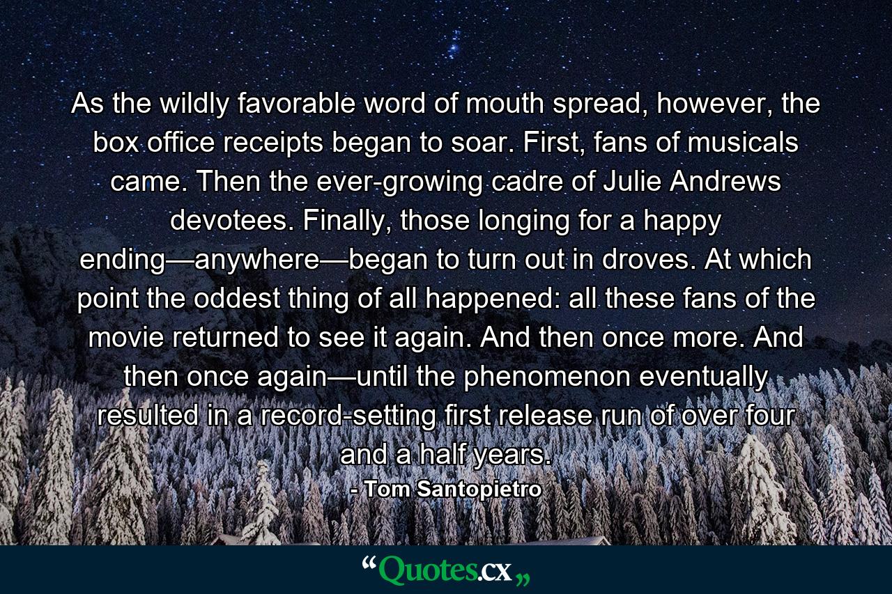 As the wildly favorable word of mouth spread, however, the box office receipts began to soar. First, fans of musicals came. Then the ever-growing cadre of Julie Andrews devotees. Finally, those longing for a happy ending—anywhere—began to turn out in droves. At which point the oddest thing of all happened: all these fans of the movie returned to see it again. And then once more. And then once again—until the phenomenon eventually resulted in a record-setting first release run of over four and a half years. - Quote by Tom Santopietro