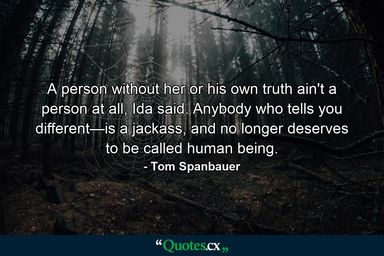 A person without her or his own truth ain't a person at all, Ida said. Anybody who tells you different—is a jackass, and no longer deserves to be called human being. - Quote by Tom Spanbauer