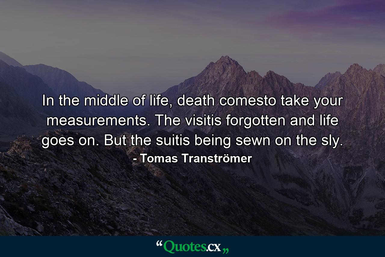 In the middle of life, death comesto take your measurements. The visitis forgotten and life goes on. But the suitis being sewn on the sly. - Quote by Tomas Tranströmer