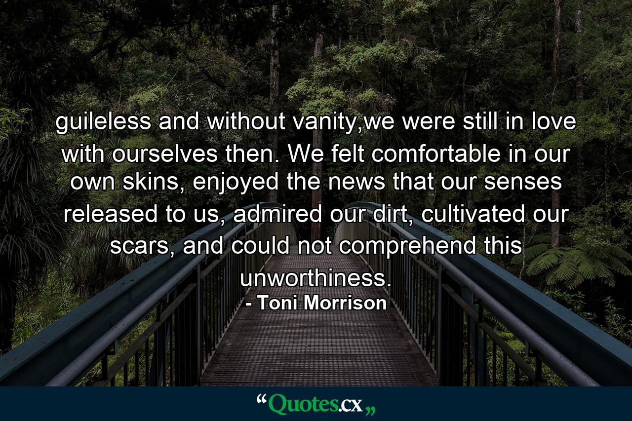 guileless and without vanity,we were still in love with ourselves then. We felt comfortable in our own skins, enjoyed the news that our senses released to us, admired our dirt, cultivated our scars, and could not comprehend this unworthiness. - Quote by Toni Morrison