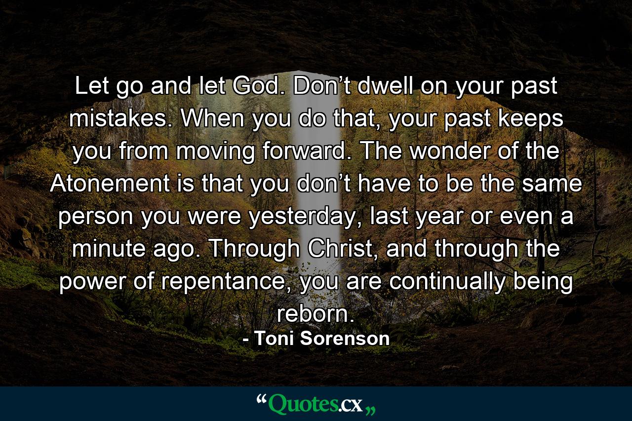 Let go and let God. Don’t dwell on your past mistakes. When you do that, your past keeps you from moving forward. The wonder of the Atonement is that you don’t have to be the same person you were yesterday, last year or even a minute ago. Through Christ, and through the power of repentance, you are continually being reborn. - Quote by Toni Sorenson