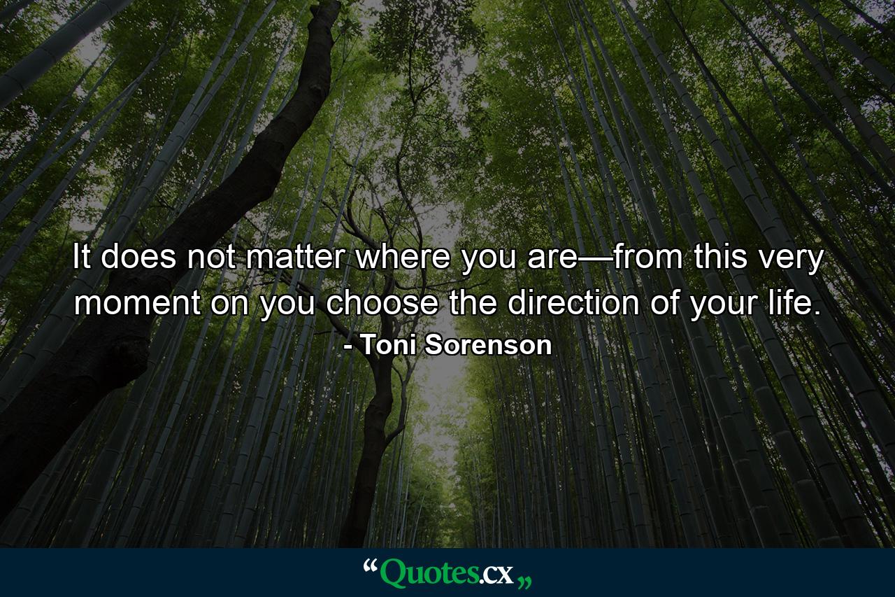 It does not matter where you are—from this very moment on you choose the direction of your life. - Quote by Toni Sorenson