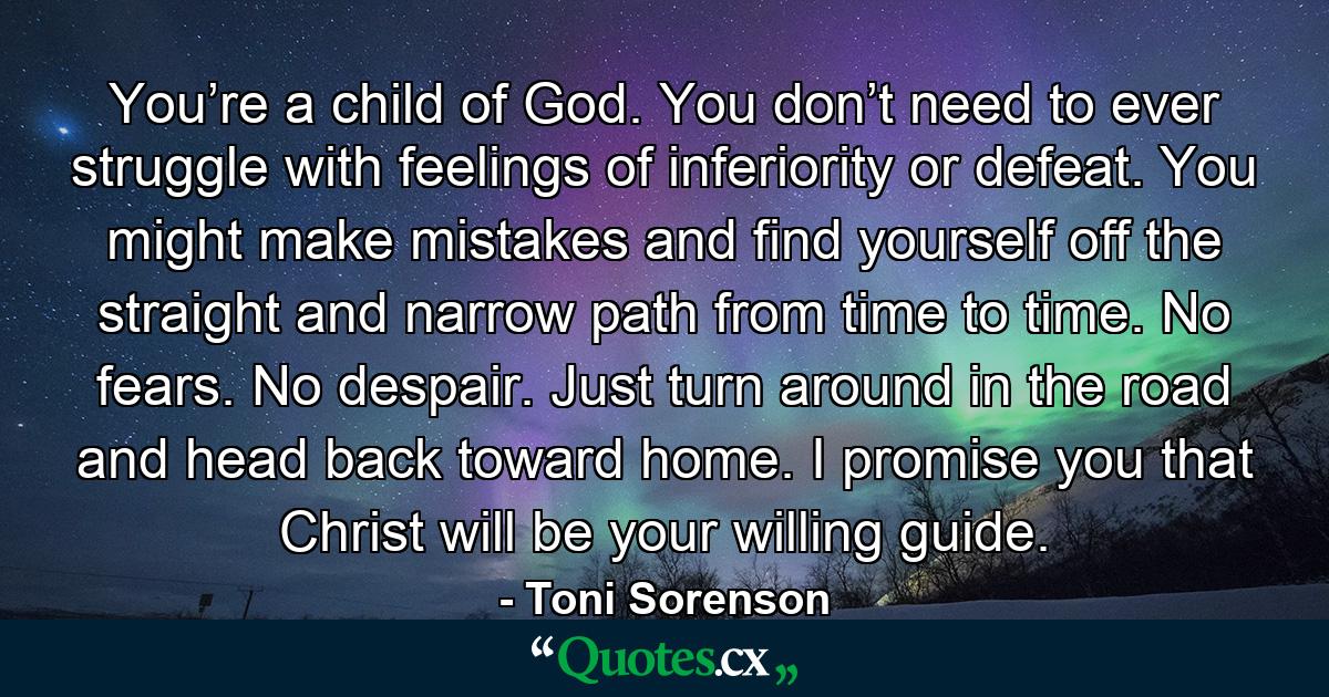 You’re a child of God. You don’t need to ever struggle with feelings of inferiority or defeat. You might make mistakes and find yourself off the straight and narrow path from time to time. No fears. No despair. Just turn around in the road and head back toward home. I promise you that Christ will be your willing guide. - Quote by Toni Sorenson