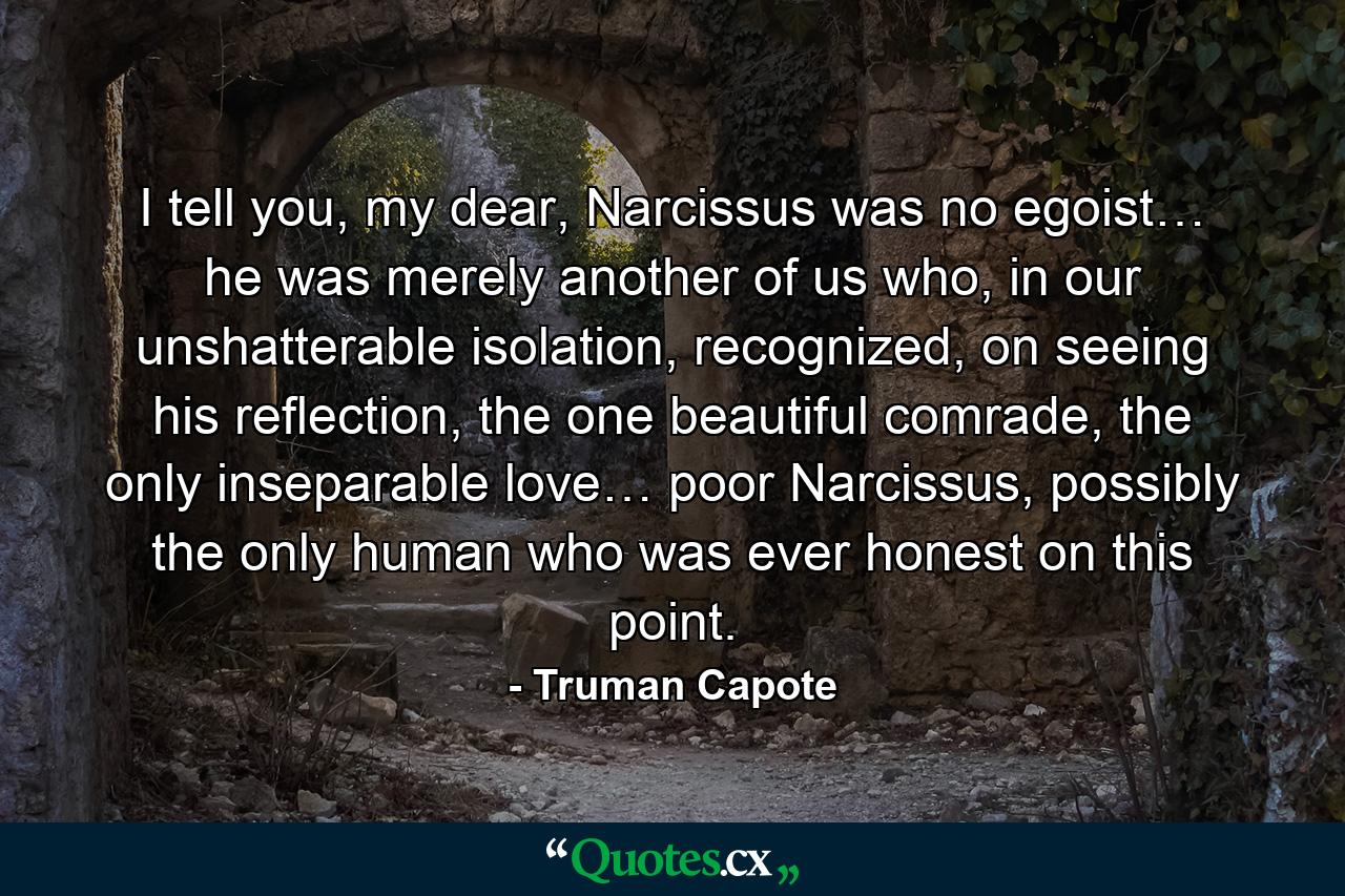 I tell you, my dear, Narcissus was no egoist… he was merely another of us who, in our unshatterable isolation, recognized, on seeing his reflection, the one beautiful comrade, the only inseparable love… poor Narcissus, possibly the only human who was ever honest on this point. - Quote by Truman Capote