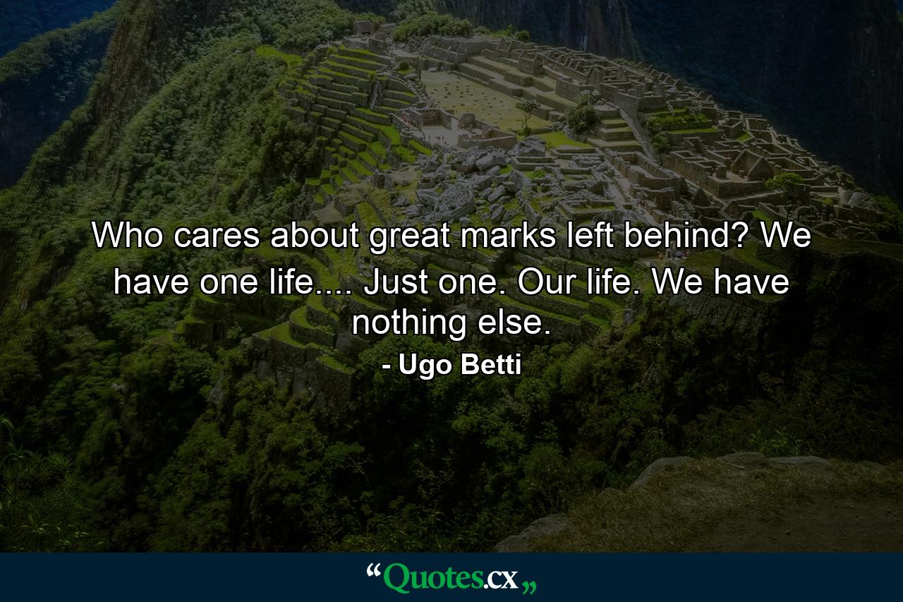 Who cares about great marks left behind? We have one life.... Just one. Our life. We have nothing else. - Quote by Ugo Betti