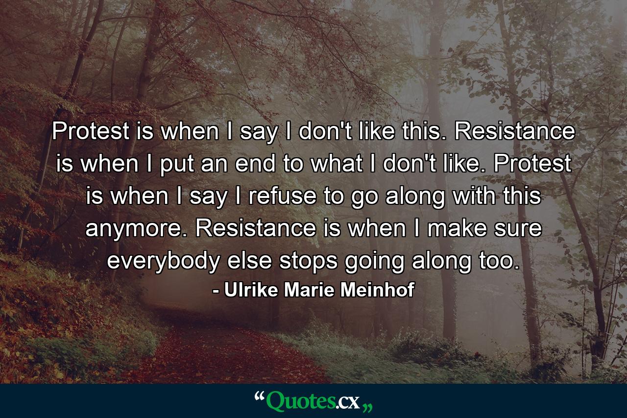 Protest is when I say I don't like this. Resistance is when I put an end to what I don't like. Protest is when I say I refuse to go along with this anymore. Resistance is when I make sure everybody else stops going along too. - Quote by Ulrike Marie Meinhof