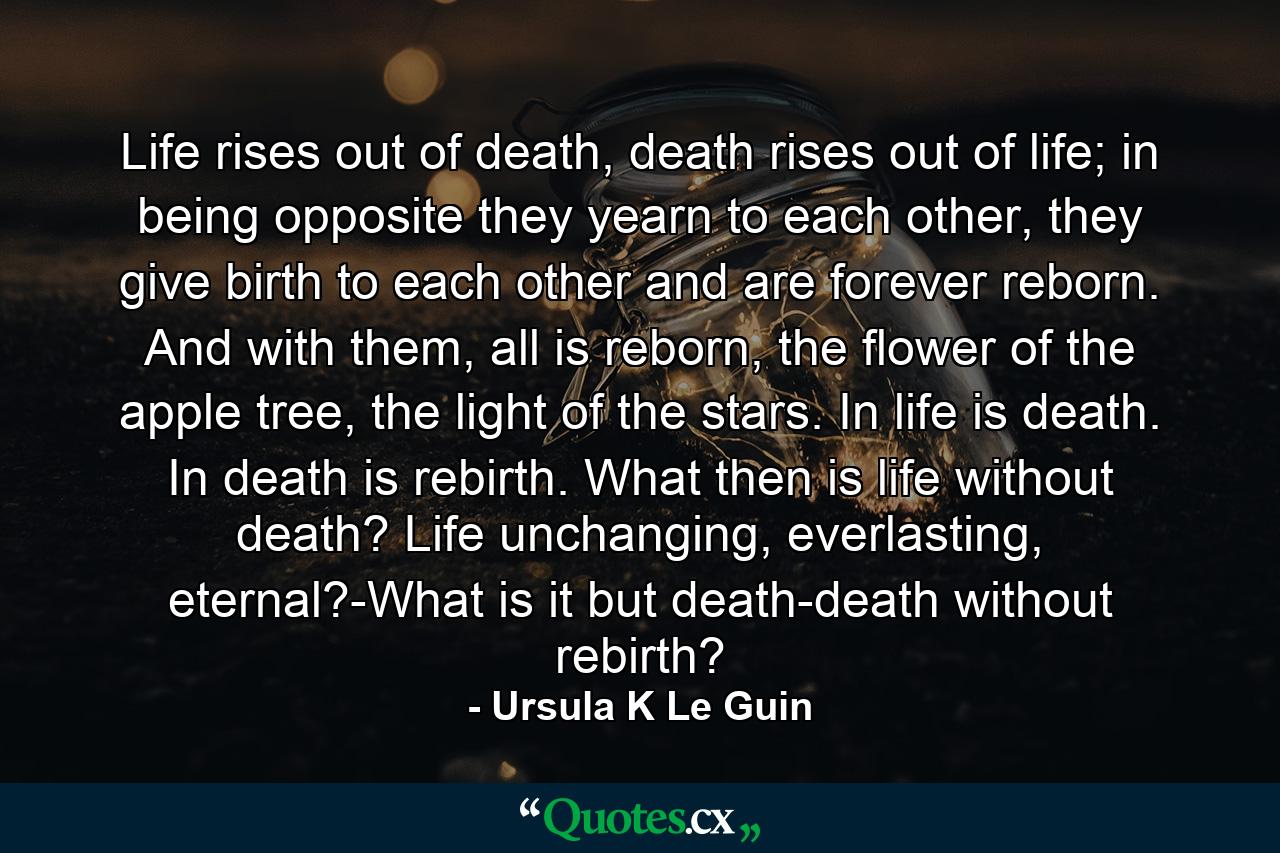 Life rises out of death, death rises out of life; in being opposite they yearn to each other, they give birth to each other and are forever reborn. And with them, all is reborn, the flower of the apple tree, the light of the stars. In life is death. In death is rebirth. What then is life without death? Life unchanging, everlasting, eternal?-What is it but death-death without rebirth? - Quote by Ursula K Le Guin