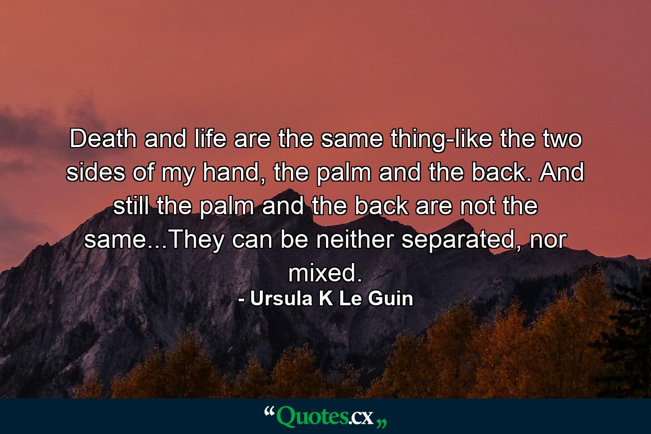 Death and life are the same thing-like the two sides of my hand, the palm and the back. And still the palm and the back are not the same...They can be neither separated, nor mixed. - Quote by Ursula K Le Guin