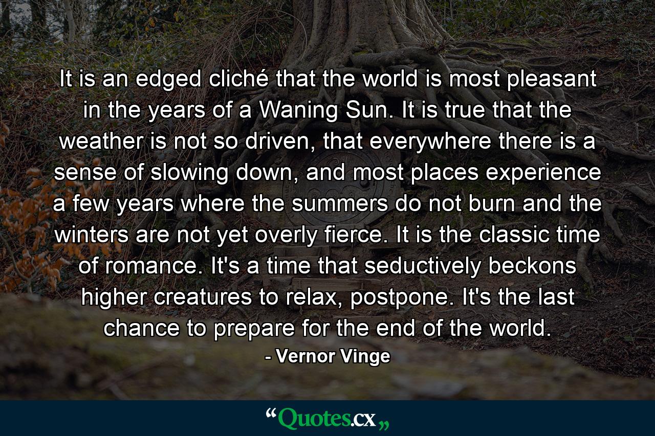 It is an edged cliché that the world is most pleasant in the years of a Waning Sun. It is true that the weather is not so driven, that everywhere there is a sense of slowing down, and most places experience a few years where the summers do not burn and the winters are not yet overly fierce. It is the classic time of romance. It's a time that seductively beckons higher creatures to relax, postpone. It's the last chance to prepare for the end of the world. - Quote by Vernor Vinge