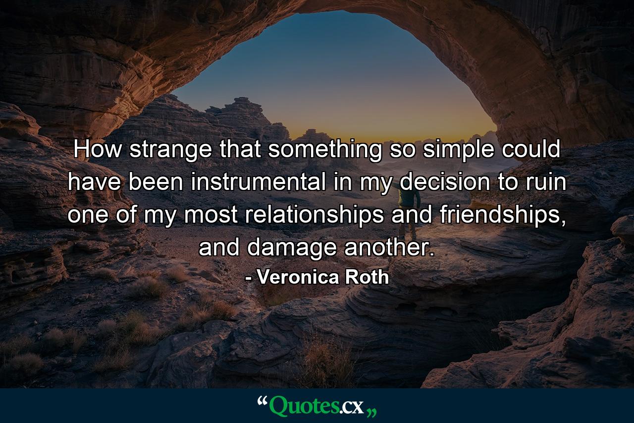 How strange that something so simple could have been instrumental in my decision to ruin one of my most relationships and friendships, and damage another. - Quote by Veronica Roth