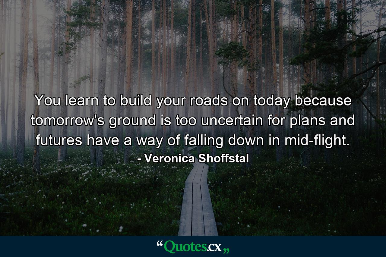 You learn to build your roads on today  because tomorrow's ground is too uncertain for plans  and futures have a way of falling down in mid-flight. - Quote by Veronica Shoffstal