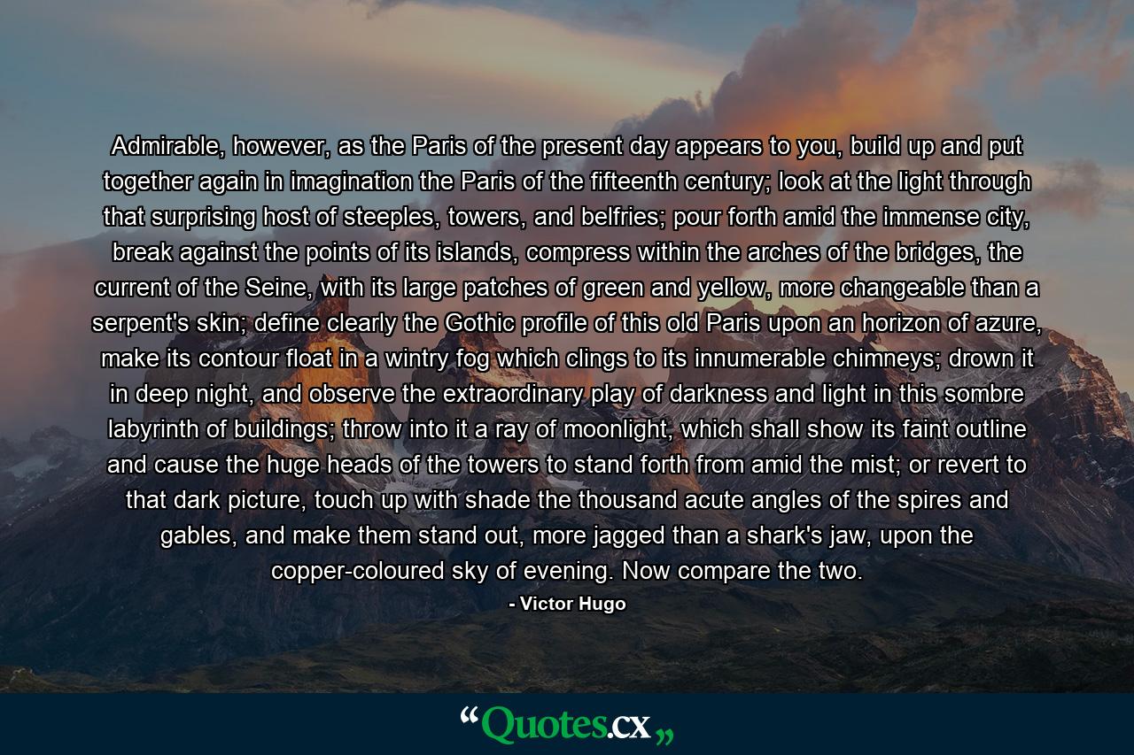 Admirable, however, as the Paris of the present day appears to you, build up and put together again in imagination the Paris of the fifteenth century; look at the light through that surprising host of steeples, towers, and belfries; pour forth amid the immense city, break against the points of its islands, compress within the arches of the bridges, the current of the Seine, with its large patches of green and yellow, more changeable than a serpent's skin; define clearly the Gothic profile of this old Paris upon an horizon of azure, make its contour float in a wintry fog which clings to its innumerable chimneys; drown it in deep night, and observe the extraordinary play of darkness and light in this sombre labyrinth of buildings; throw into it a ray of moonlight, which shall show its faint outline and cause the huge heads of the towers to stand forth from amid the mist; or revert to that dark picture, touch up with shade the thousand acute angles of the spires and gables, and make them stand out, more jagged than a shark's jaw, upon the copper-coloured sky of evening. Now compare the two. - Quote by Victor Hugo