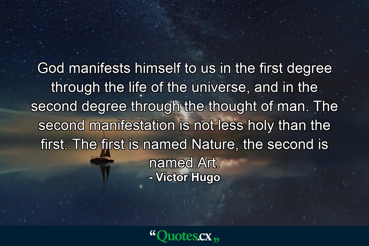 God manifests himself to us in the first degree through the life of the universe, and in the second degree through the thought of man. The second manifestation is not less holy than the first. The first is named Nature, the second is named Art. - Quote by Victor Hugo