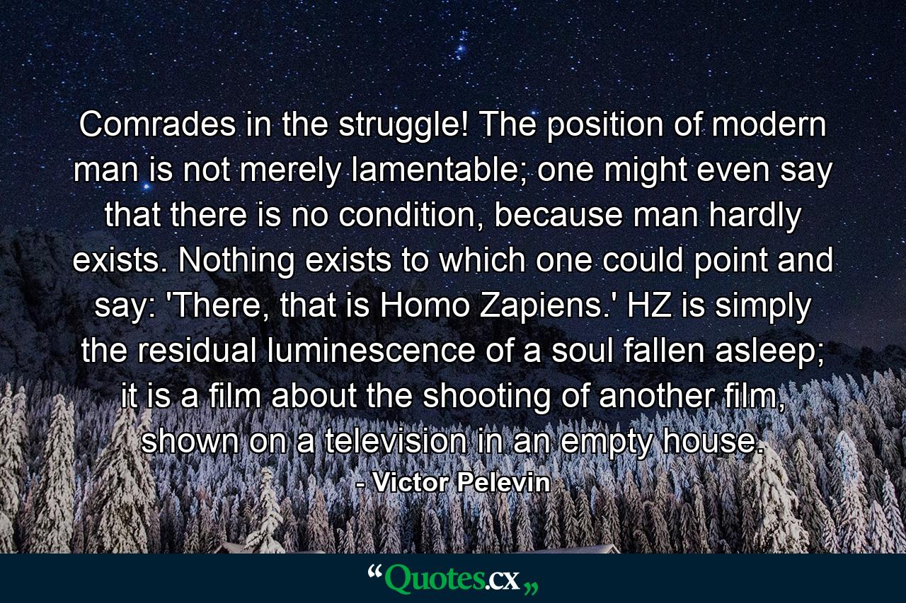 Comrades in the struggle! The position of modern man is not merely lamentable; one might even say that there is no condition, because man hardly exists. Nothing exists to which one could point and say: 'There, that is Homo Zapiens.' HZ is simply the residual luminescence of a soul fallen asleep; it is a film about the shooting of another film, shown on a television in an empty house. - Quote by Victor Pelevin