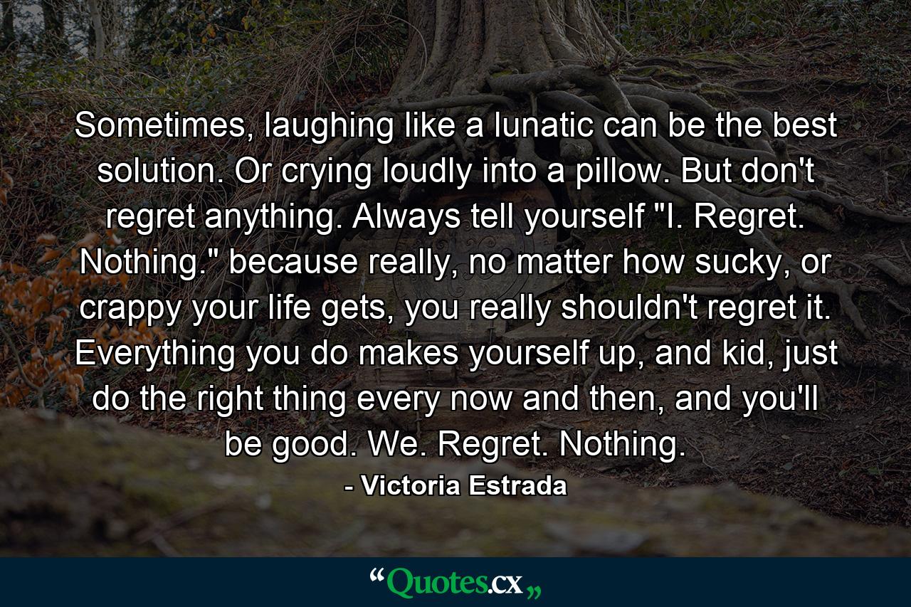 Sometimes, laughing like a lunatic can be the best solution. Or crying loudly into a pillow. But don't regret anything. Always tell yourself 