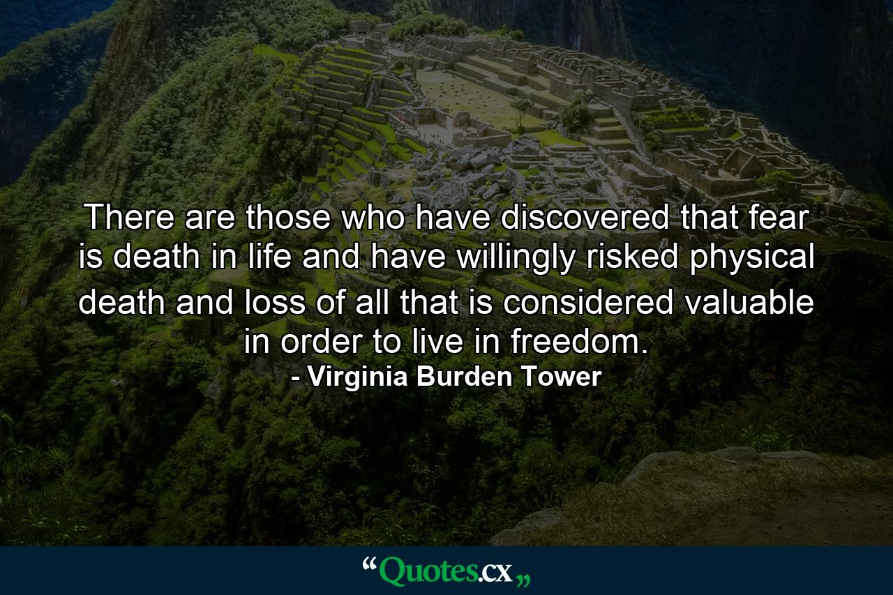 There are those who have discovered that fear is death in life  and have willingly risked physical death and loss of all that is considered valuable in order to live in freedom. - Quote by Virginia Burden Tower