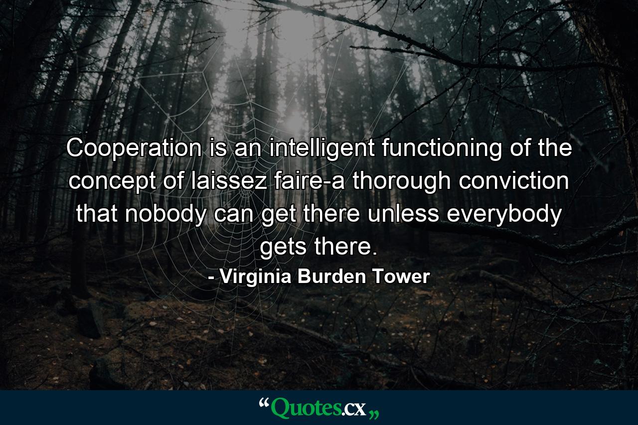 Cooperation is an intelligent functioning of the concept of laissez faire-a thorough conviction that nobody can get there unless everybody gets there. - Quote by Virginia Burden Tower